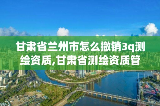 甘肅省蘭州市怎么撤銷3q測繪資質,甘肅省測繪資質管理平臺。