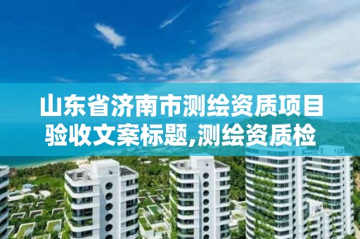 山東省濟南市測繪資質項目驗收文案標題,測繪資質檢查。