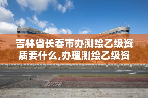 吉林省長春市辦測繪乙級資質要什么,辦理測繪乙級資質需要多少錢。