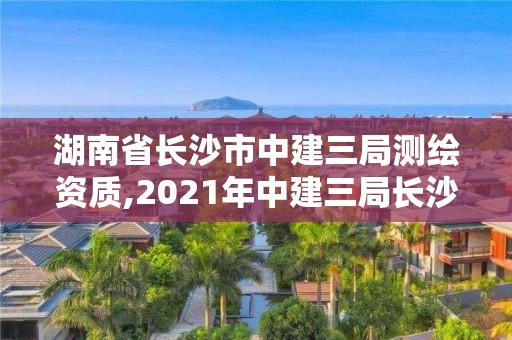 湖南省長沙市中建三局測繪資質,2021年中建三局長沙在建項目。