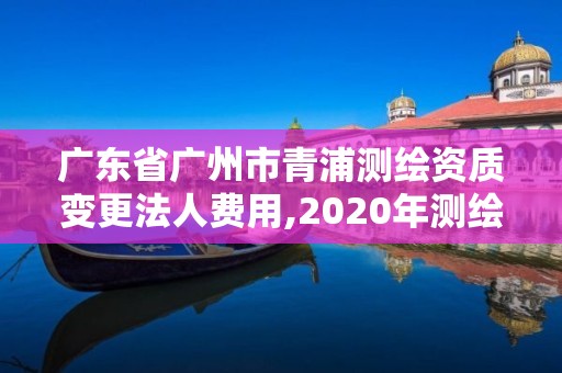 廣東省廣州市青浦測繪資質變更法人費用,2020年測繪資質換證。