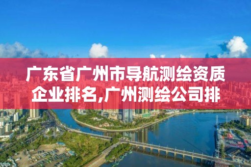 廣東省廣州市導航測繪資質企業排名,廣州測繪公司排名。