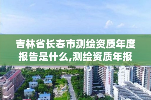 吉林省長春市測繪資質年度報告是什么,測繪資質年報系統。