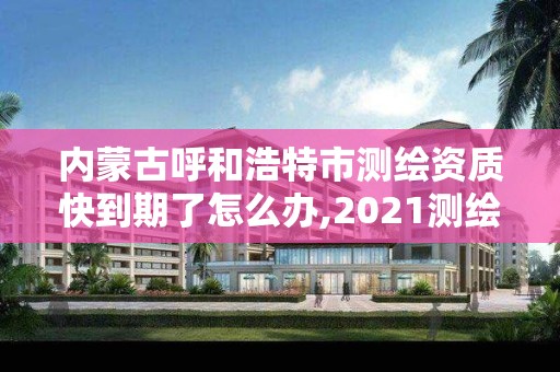 內蒙古呼和浩特市測繪資質快到期了怎么辦,2021測繪資質續期。