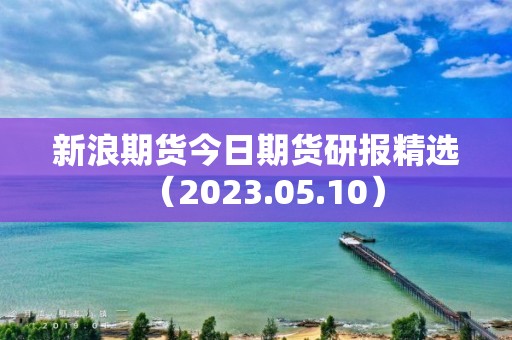 新浪期貨今日期貨研報精選（2023.05.10）