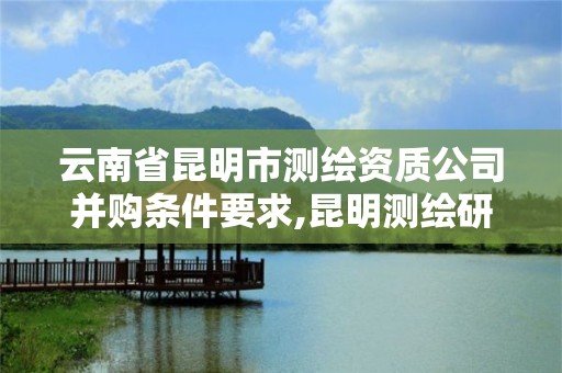 云南省昆明市測繪資質公司并購條件要求,昆明測繪研究院是干什么的。