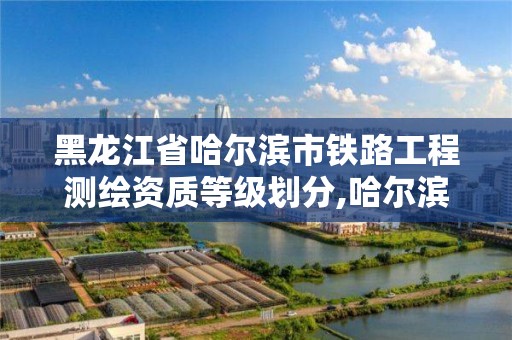 黑龍江省哈爾濱市鐵路工程測繪資質等級劃分,哈爾濱鐵路局設計院。