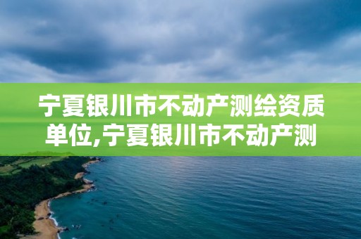 寧夏銀川市不動產測繪資質單位,寧夏銀川市不動產測繪資質單位名單。