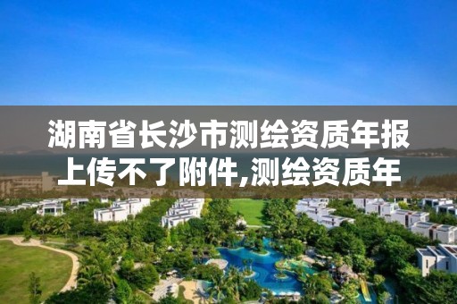 湖南省長沙市測繪資質年報上傳不了附件,測繪資質年報流程。