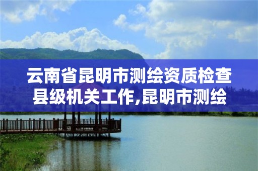 云南省昆明市測繪資質檢查縣級機關工作,昆明市測繪院改革。