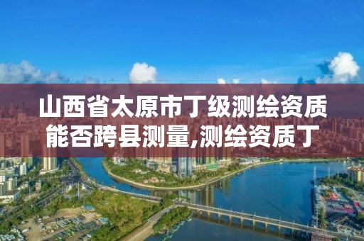 山西省太原市丁級測繪資質能否跨縣測量,測繪資質丁級是什么意思。