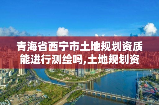 青海省西寧市土地規劃資質能進行測繪嗎,土地規劃資質申請條件。