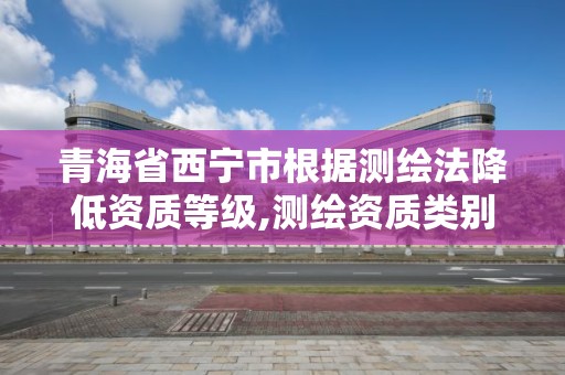 青海省西寧市根據測繪法降低資質等級,測繪資質類別等級大幅壓減。