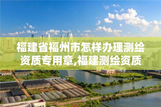 福建省福州市怎樣辦理測繪資質專用章,福建測繪資質公司。