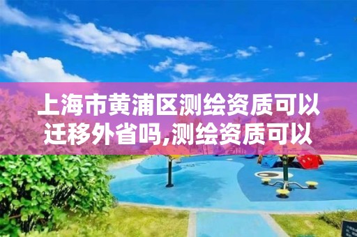 上海市黃浦區測繪資質可以遷移外省嗎,測繪資質可以跨省遷移嗎。