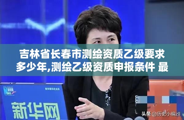 吉林省長春市測繪資質乙級要求多少年,測繪乙級資質申報條件 最新。