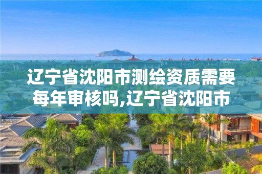 遼寧省沈陽市測繪資質需要每年審核嗎,遼寧省沈陽市測繪資質需要每年審核嗎現在。