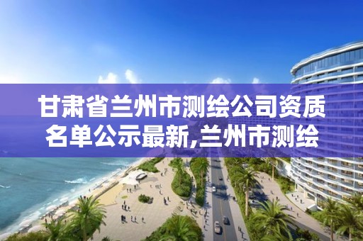 甘肅省蘭州市測繪公司資質名單公示最新,蘭州市測繪勘察研究院。