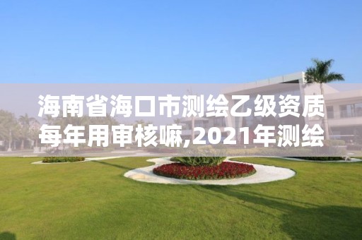 海南省海口市測繪乙級資質每年用審核嘛,2021年測繪乙級資質申報制度。