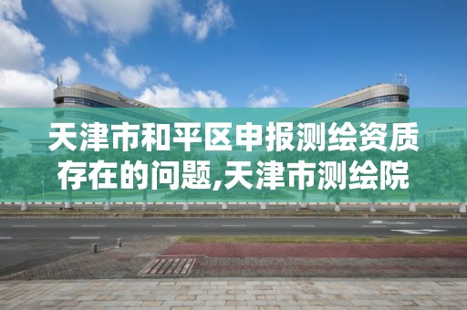 天津市和平區申報測繪資質存在的問題,天津市測繪院有限公司資質。