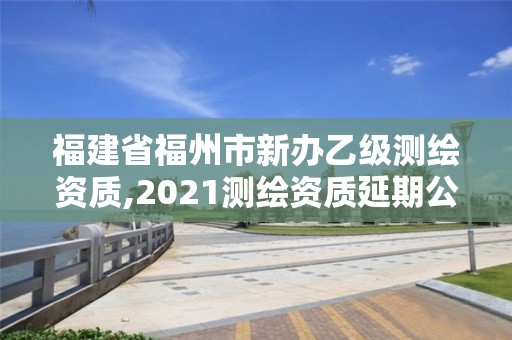 福建省福州市新辦乙級測繪資質,2021測繪資質延期公告福建省。