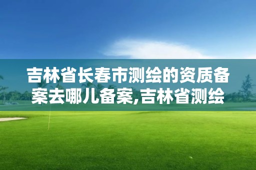 吉林省長春市測繪的資質備案去哪兒備案,吉林省測繪資質延期。