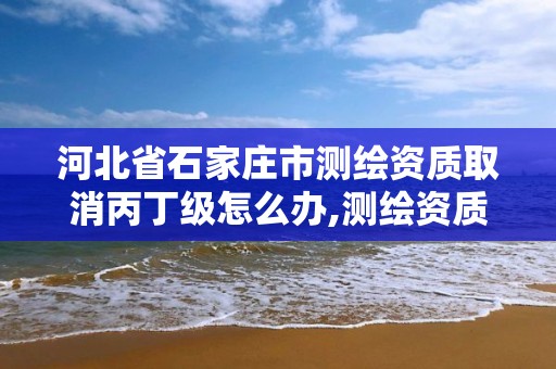 河北省石家莊市測繪資質取消丙丁級怎么辦,測繪資質丙丁級取消時間。