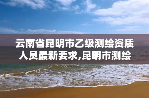 云南省昆明市乙級測繪資質人員最新要求,昆明市測繪公司。