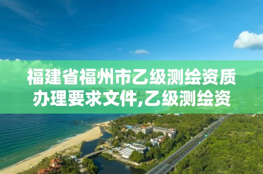 福建省福州市乙級(jí)測(cè)繪資質(zhì)辦理要求文件,乙級(jí)測(cè)繪資質(zhì)單位名錄。