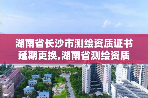 湖南省長沙市測繪資質證書延期更換,湖南省測繪資質查詢。