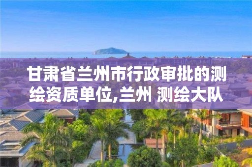 甘肅省蘭州市行政審批的測繪資質單位,蘭州 測繪大隊。