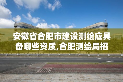 安徽省合肥市建設測繪應具備哪些資質,合肥測繪局招聘信息。