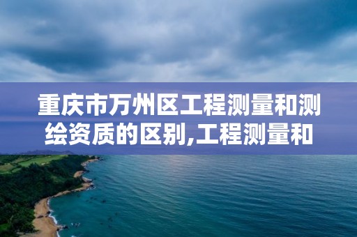 重慶市萬州區工程測量和測繪資質的區別,工程測量和工程測繪是兩種資質嗎。