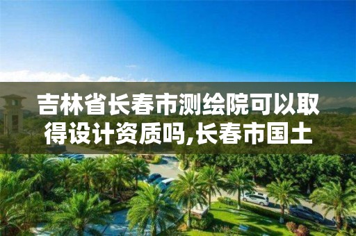 吉林省長春市測繪院可以取得設計資質嗎,長春市國土測繪院待遇。