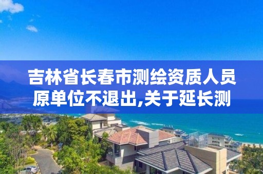 吉林省長春市測繪資質人員原單位不退出,關于延長測繪資質證書有效期的公告。