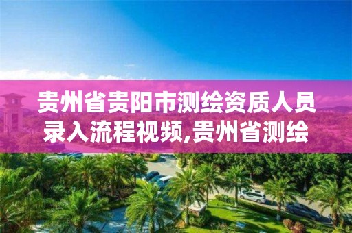 貴州省貴陽市測繪資質人員錄入流程視頻,貴州省測繪資質管理系統。