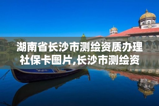 湖南省長沙市測繪資質辦理社保卡圖片,長沙市測繪資質單位名單。