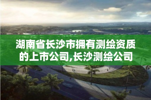 湖南省長沙市擁有測繪資質的上市公司,長沙測繪公司資質有哪家。