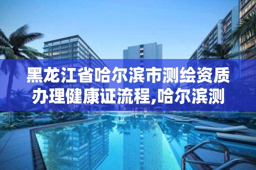 黑龍江省哈爾濱市測繪資質辦理健康證流程,哈爾濱測繪職工中等專業學校。