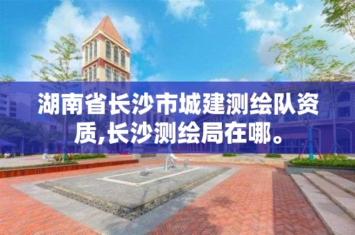 湖南省長沙市城建測繪隊資質,長沙測繪局在哪。