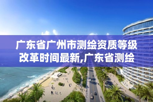 廣東省廣州市測繪資質等級改革時間最新,廣東省測繪資質管理系統。