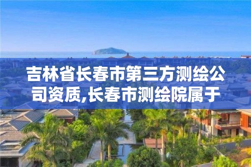 吉林省長春市第三方測繪公司資質,長春市測繪院屬于什么單位。