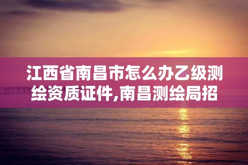 江西省南昌市怎么辦乙級測繪資質證件,南昌測繪局招聘。