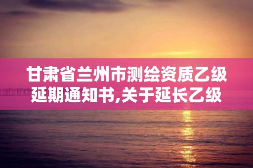 甘肅省蘭州市測繪資質(zhì)乙級延期通知書,關于延長乙級測繪資質(zhì)證書有效期的公告。