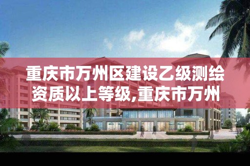 重慶市萬州區建設乙級測繪資質以上等級,重慶市萬州區建設乙級測繪資質以上等級公示。