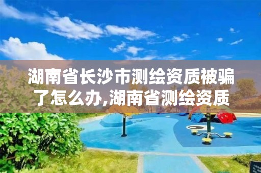 湖南省長沙市測繪資質被騙了怎么辦,湖南省測繪資質查詢。