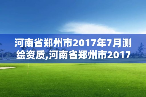 河南省鄭州市2017年7月測繪資質,河南省鄭州市2017年7月測繪資質取消了嗎。