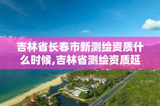 吉林省長春市新測繪資質什么時候,吉林省測繪資質延期。