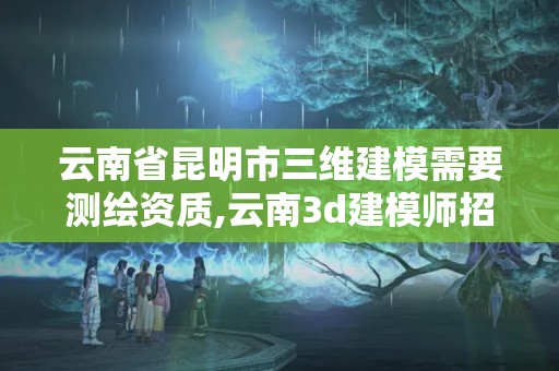 云南省昆明市三維建模需要測繪資質,云南3d建模師招聘。