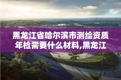 黑龍江省哈爾濱市測繪資質(zhì)年檢需要什么材料,黑龍江測繪公司乙級(jí)資質(zhì)。